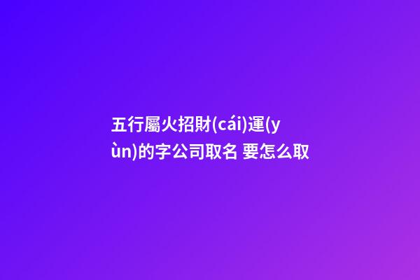 五行屬火招財(cái)運(yùn)的字公司取名 要怎么取-第1張-公司起名-玄機(jī)派